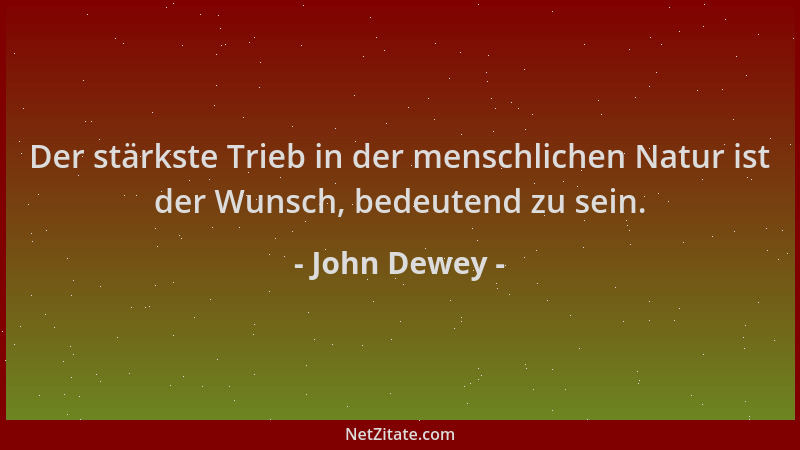 John Dewey - Der stärkste Trieb in der menschlichen Natur ist der Wunsch, bedeutend zu sein....