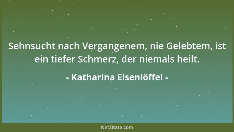 Katharina Eisenlöffel - Sehnsucht nach Vergangenem, nie Gelebtem, ist ein tiefer Schmerz, der niemals heilt....