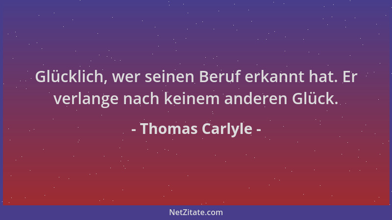 Thomas Carlyle - Glücklich, wer seinen Beruf erkannt hat. Er verlange nach keinem anderen Glück....