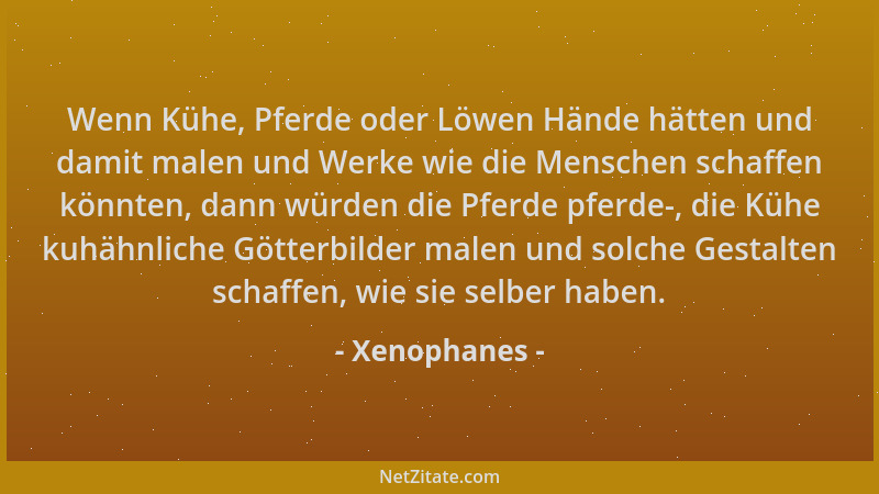 Xenophanes - Wenn Kühe, Pferde oder Löwen Hände hätten und damit malen und Werke wie die Menschen schaffen könnten, dann wü...