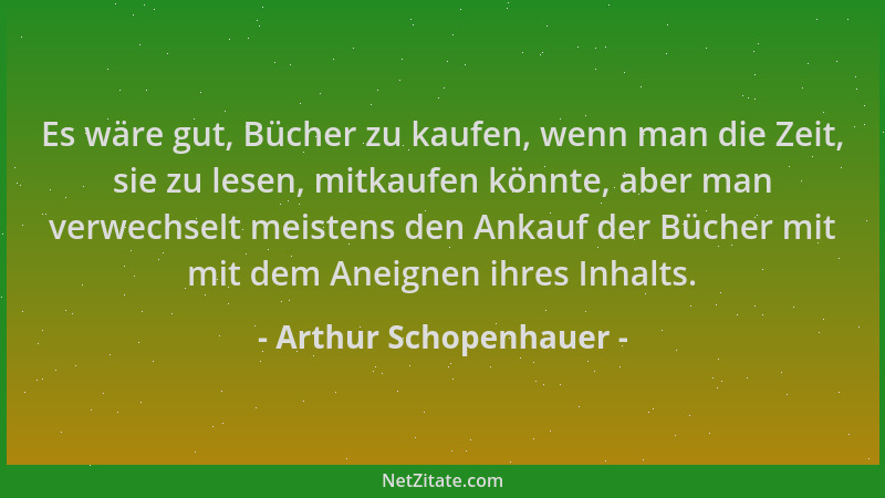 Arthur Schopenhauer - Es wäre gut, Bücher zu kaufen, wenn man die Zeit, sie zu lesen, mitkaufen könnte, aber man verwechsel...