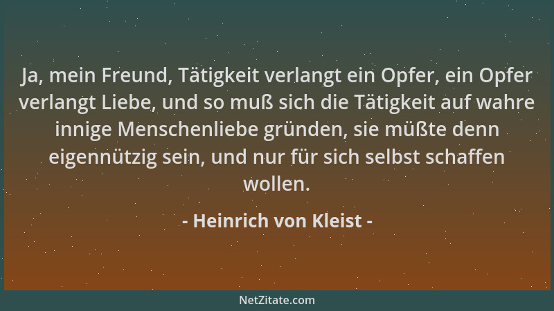Heinrich von Kleist - Ja, mein Freund, Tätigkeit verlangt ein Opfer, ein Opfer verlangt Liebe, und so muß sich die Tätigkei...