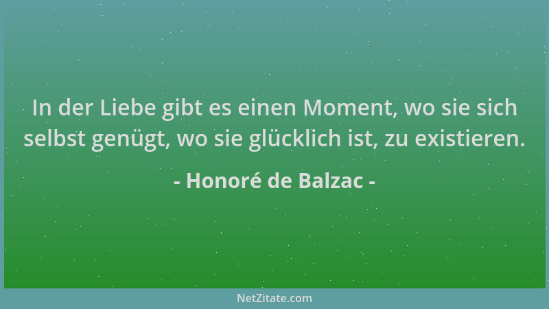 Honoré de Balzac - In der Liebe gibt es einen Moment, wo sie sich selbst genügt, wo sie glücklich ist, zu existieren....