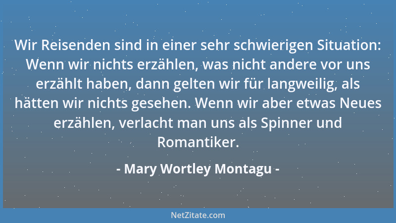 Mary Wortley Montagu - Wir Reisenden sind in einer sehr schwierigen Situation: Wenn wir nichts erzählen, was nicht andere v...