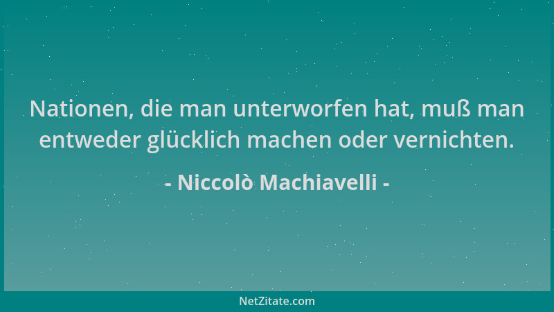 Niccolò Machiavelli - Nationen, die man unterworfen hat, muß man entweder glücklich machen oder vernichten....