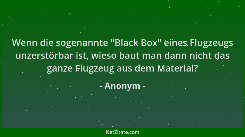 Anonym - Wenn die sogenannte  "Black Box " eines Flugzeugs unzerstörbar ist, wieso baut man dann nicht das ganze Flugzeug aus...