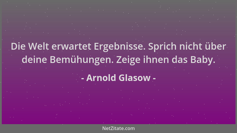 Arnold Glasow - Die Welt erwartet Ergebnisse. Sprich nicht über deine Bemühungen. Zeige ihnen das Baby....