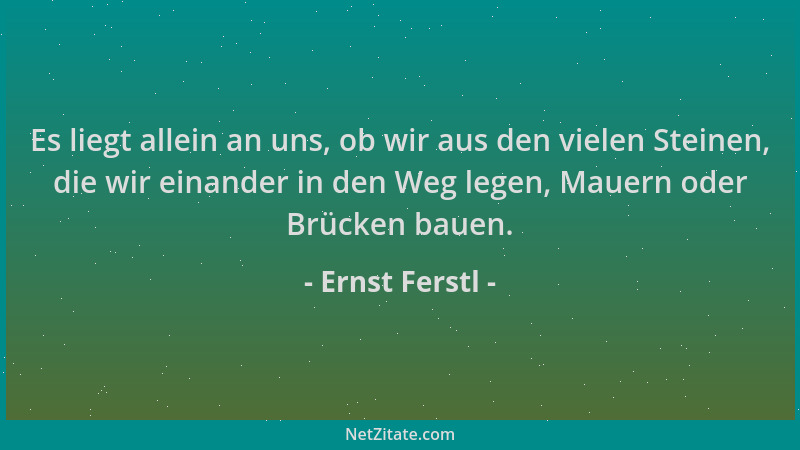 Ernst Ferstl - Es liegt allein an uns, ob wir aus den vielen Steinen, die wir einander in den Weg legen, Mauern oder Brücke...