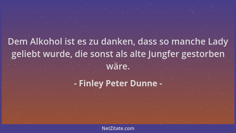 Finley Peter Dunne - Dem Alkohol ist es zu danken, dass so manche Lady geliebt wurde, die sonst als alte Jungfer gestorben...