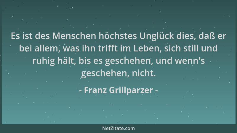 Franz Grillparzer - Es ist des Menschen höchstes Unglück dies, daß er bei allem, was ihn trifft im Leben, sich still und ru...
