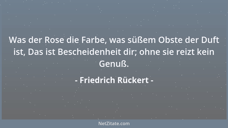 Friedrich Rückert - Was der Rose die Farbe, was süßem Obste der Duft ist, Das ist Bescheidenheit dir; ohne sie reizt kein G...