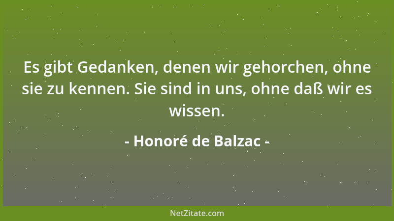 Honoré de Balzac - Es gibt Gedanken, denen wir gehorchen, ohne sie zu kennen. Sie sind in uns, ohne daß wir es wissen....