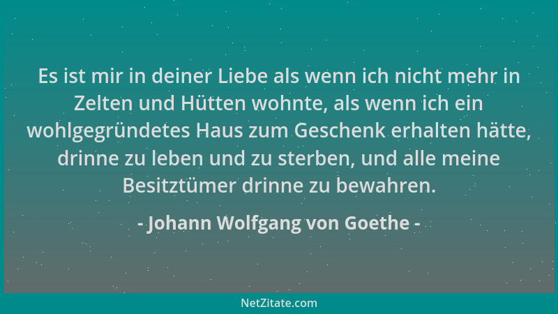 Johann Wolfgang von Goethe - Es ist mir in deiner Liebe als wenn ich nicht mehr in Zelten und Hütten wohnte, als wenn ich e...