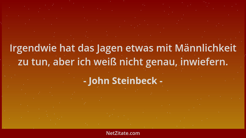 John Steinbeck - Irgendwie hat das Jagen etwas mit Männlichkeit zu tun, aber ich weiß nicht genau, inwiefern....