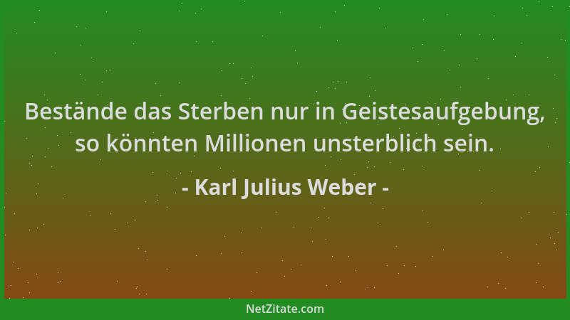 Karl Julius Weber - Bestände das Sterben nur in Geistesaufgebung, so könnten Millionen unsterblich sein....