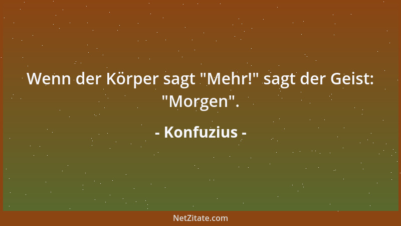 Konfuzius - Wenn der Körper sagt  "Mehr! " sagt der Geist:  "Morgen "....