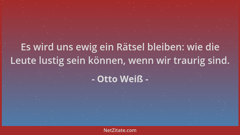 Otto Weiß - Es wird uns ewig ein Rätsel bleiben: wie die Leute lustig sein können, wenn wir traurig sind....