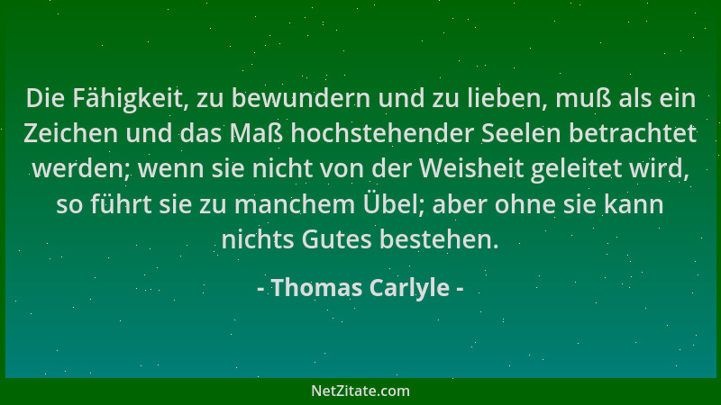 Thomas Carlyle - Die Fähigkeit, zu bewundern und zu lieben, muß als ein Zeichen und das Maß hochstehender Seelen betrachtet...