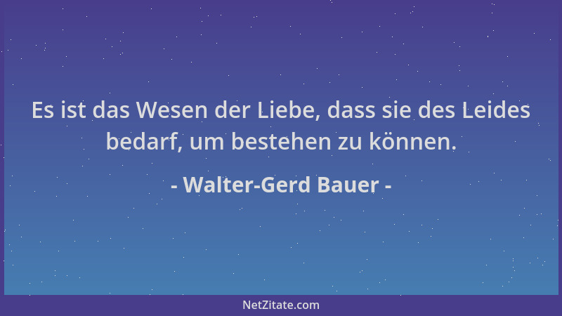 Walter-Gerd Bauer - Es ist das Wesen der Liebe, dass sie des Leides bedarf, um bestehen zu können....