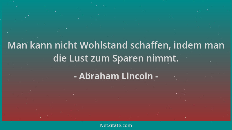 Abraham Lincoln - Man kann nicht Wohlstand schaffen, indem man die Lust zum Sparen nimmt....