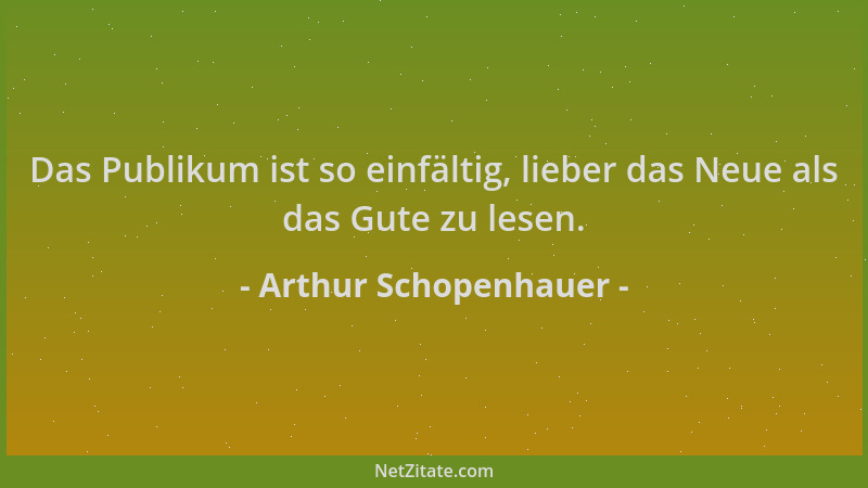 Arthur Schopenhauer - Das Publikum ist so einfältig, lieber das Neue als das Gute zu lesen....