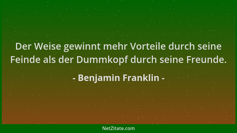 Benjamin Franklin - Der Weise gewinnt mehr Vorteile durch seine Feinde als der Dummkopf durch seine Freunde....