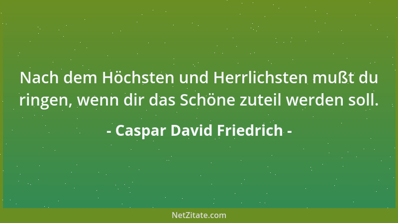 Caspar David Friedrich - Nach dem Höchsten und Herrlichsten mußt du ringen, wenn dir das Schöne zuteil werden soll....
