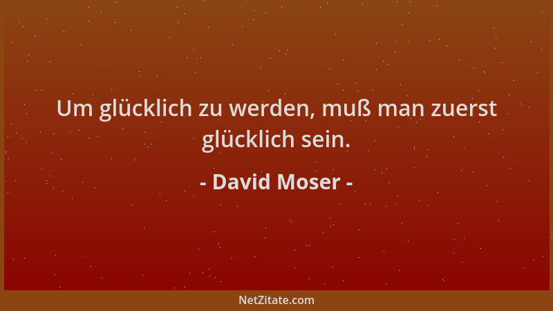 David Moser - Um glücklich zu werden, muß man zuerst glücklich sein....