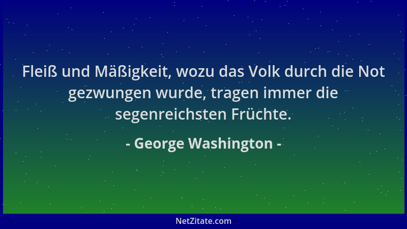 George Washington - Fleiß und Mäßigkeit, wozu das Volk durch die Not gezwungen wurde, tragen immer die segenreichsten Früch...