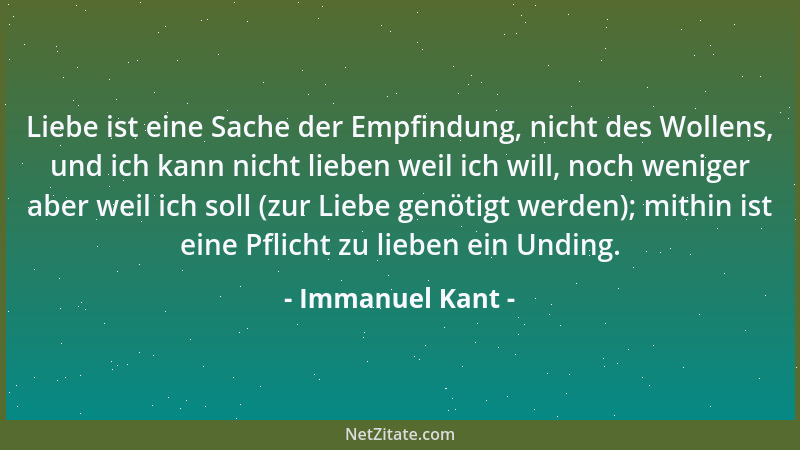 Immanuel Kant - Liebe ist eine Sache der Empfindung, nicht des Wollens, und ich kann nicht lieben weil ich will, noch wenig...