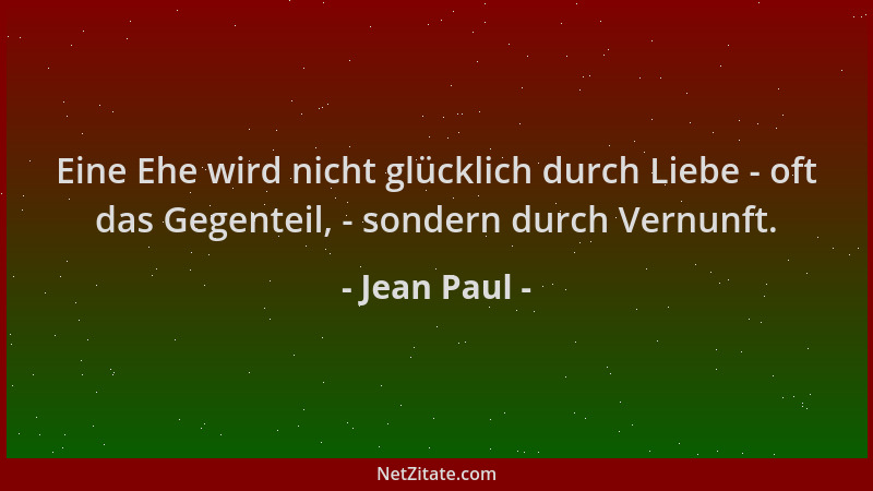 Jean Paul - Eine Ehe wird nicht glücklich durch Liebe - oft das Gegenteil, - sondern durch Vernunft....