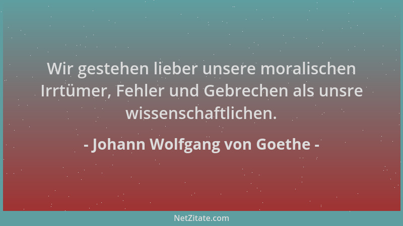 Johann Wolfgang von Goethe - Wir gestehen lieber unsere moralischen Irrtümer, Fehler und Gebrechen als unsre wissenschaftli...