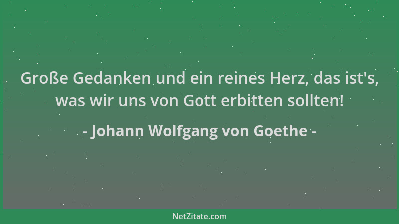 Johann Wolfgang von Goethe - Große Gedanken und ein reines Herz, das ist 's, was wir uns von Gott erbitten sollten!...