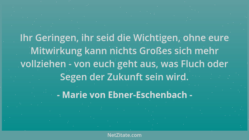 Marie von Ebner-Eschenbach - Ihr Geringen, ihr seid die Wichtigen, ohne eure Mitwirkung kann nichts Großes sich mehr vollzi...
