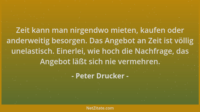 Peter Drucker - Zeit kann man nirgendwo mieten, kaufen oder anderweitig besorgen. Das Angebot an Zeit ist völlig unelastisc...