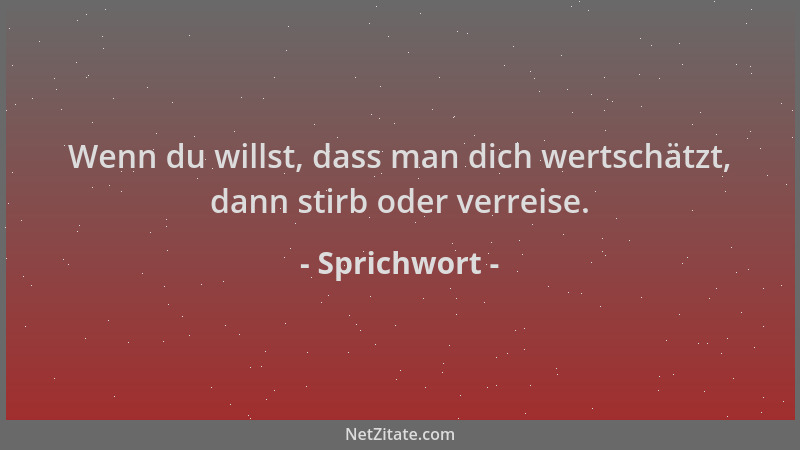 Sprichwort - Wenn du willst, dass man dich wertschätzt, dann stirb oder verreise....