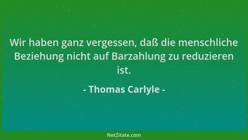 Thomas Carlyle - Wir haben ganz vergessen, daß die menschliche Beziehung nicht auf Barzahlung zu reduzieren ist....