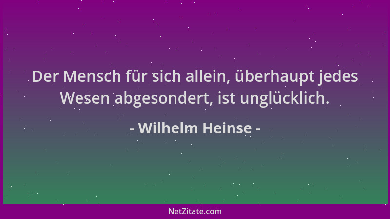 Wilhelm Heinse - Der Mensch für sich allein, überhaupt jedes Wesen abgesondert, ist unglücklich....