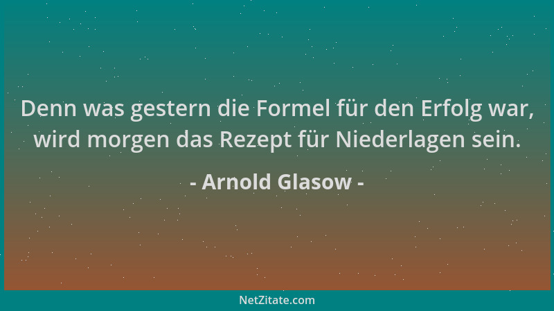 Arnold Glasow - Denn was gestern die Formel für den Erfolg war, wird morgen das Rezept für Niederlagen sein....