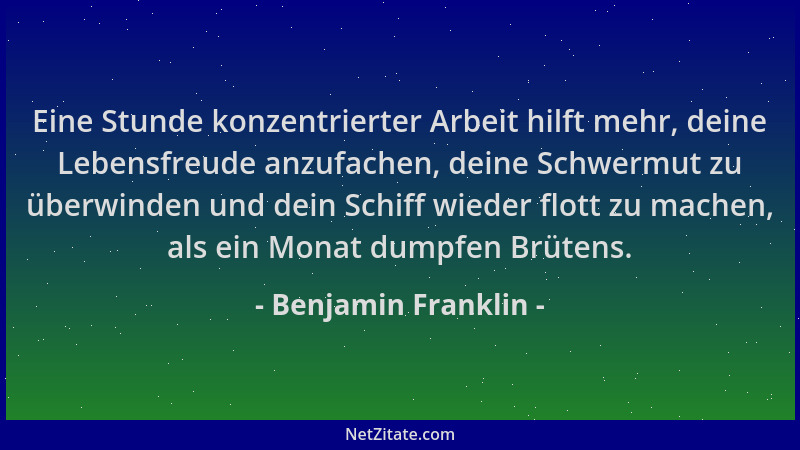 Benjamin Franklin - Eine Stunde konzentrierter Arbeit hilft mehr, deine Lebensfreude anzufachen, deine Schwermut zu überwin...