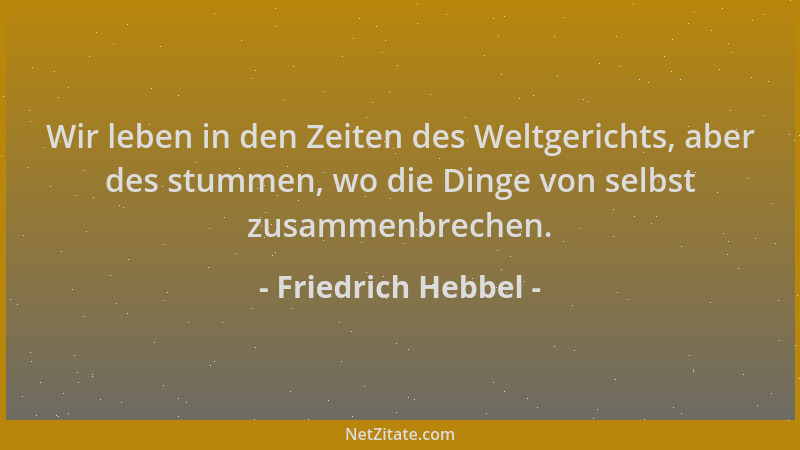 Friedrich Hebbel - Wir leben in den Zeiten des Weltgerichts, aber des stummen, wo die Dinge von selbst zusammenbrechen....