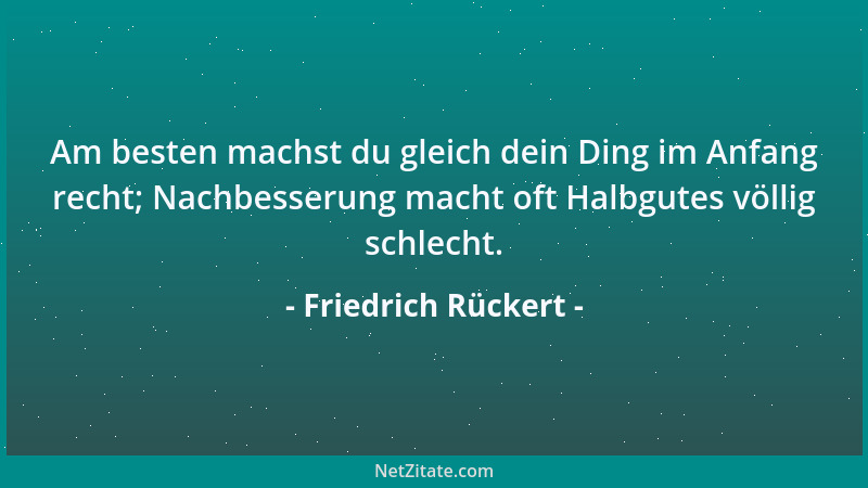 Friedrich Rückert - Am besten machst du gleich dein Ding im Anfang recht; Nachbesserung macht oft Halbgutes völlig schlecht...