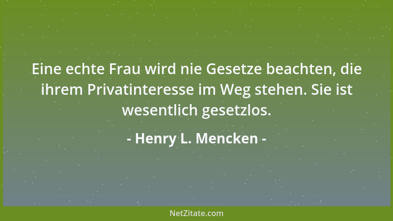Henry L. Mencken - Eine echte Frau wird nie Gesetze beachten, die ihrem Privatinteresse im Weg stehen. Sie ist wesentlich g...