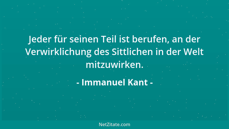 Immanuel Kant - Jeder für seinen Teil ist berufen, an der Verwirklichung des Sittlichen in der Welt mitzuwirken....