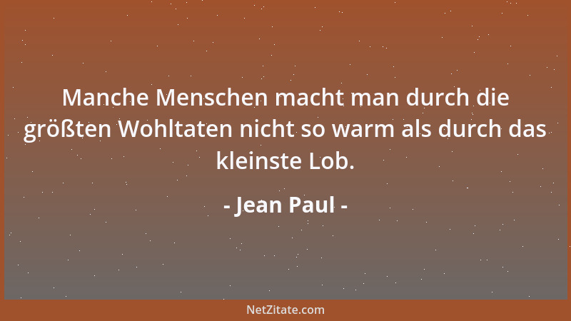 Jean Paul - Manche Menschen macht man durch die größten Wohltaten nicht so warm als durch das kleinste Lob....