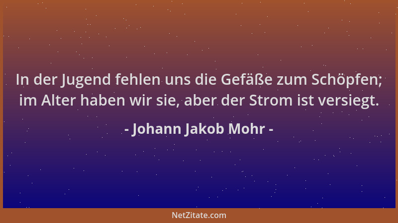 Johann Jakob Mohr - In der Jugend fehlen uns die Gefäße zum Schöpfen; im Alter haben wir sie, aber der Strom ist versiegt....