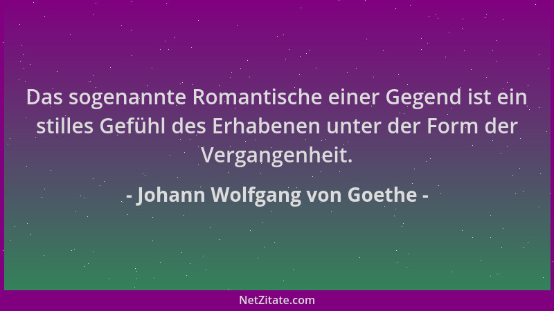 Johann Wolfgang von Goethe - Das sogenannte Romantische einer Gegend ist ein stilles Gefühl des Erhabenen unter der Form de...