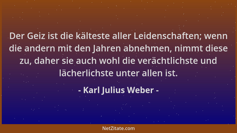 Karl Julius Weber - Der Geiz ist die kälteste aller Leidenschaften; wenn die andern mit den Jahren abnehmen, nimmt diese zu...