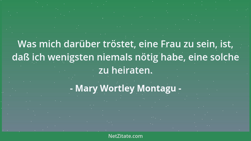 Mary Wortley Montagu - Was mich darüber tröstet, eine Frau zu sein, ist, daß ich wenigsten niemals nötig habe, eine solche...