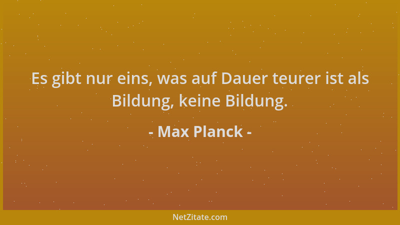 Max Planck - Es gibt nur eins, was auf Dauer teurer ist als Bildung, keine Bildung....